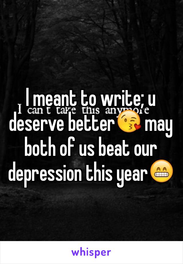 I meant to write; u deserve better😘 may both of us beat our depression this year😁