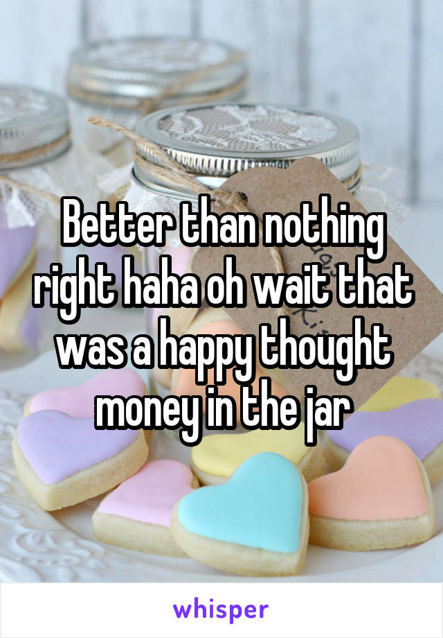 Better than nothing right haha oh wait that was a happy thought money in the jar