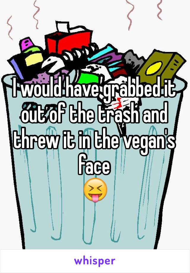 I would have grabbed it out of the trash and threw it in the vegan's face 
😝