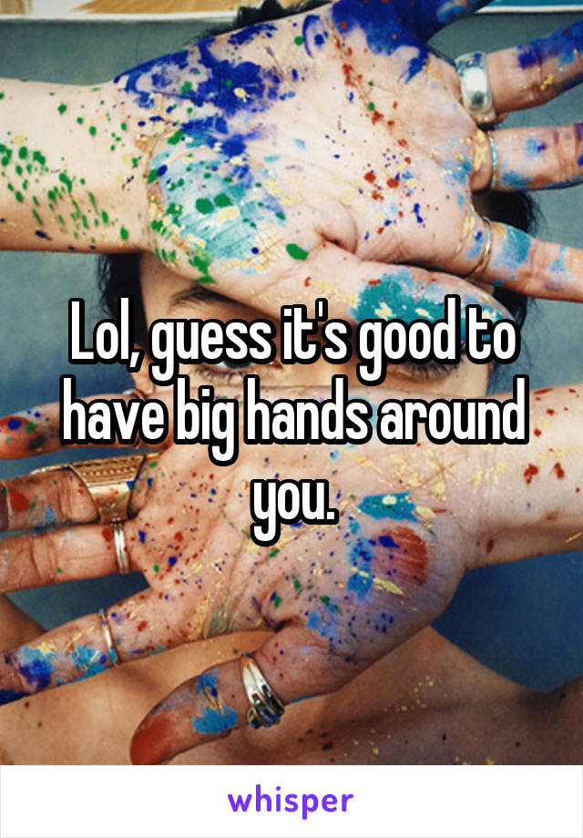 Lol, guess it's good to have big hands around you.