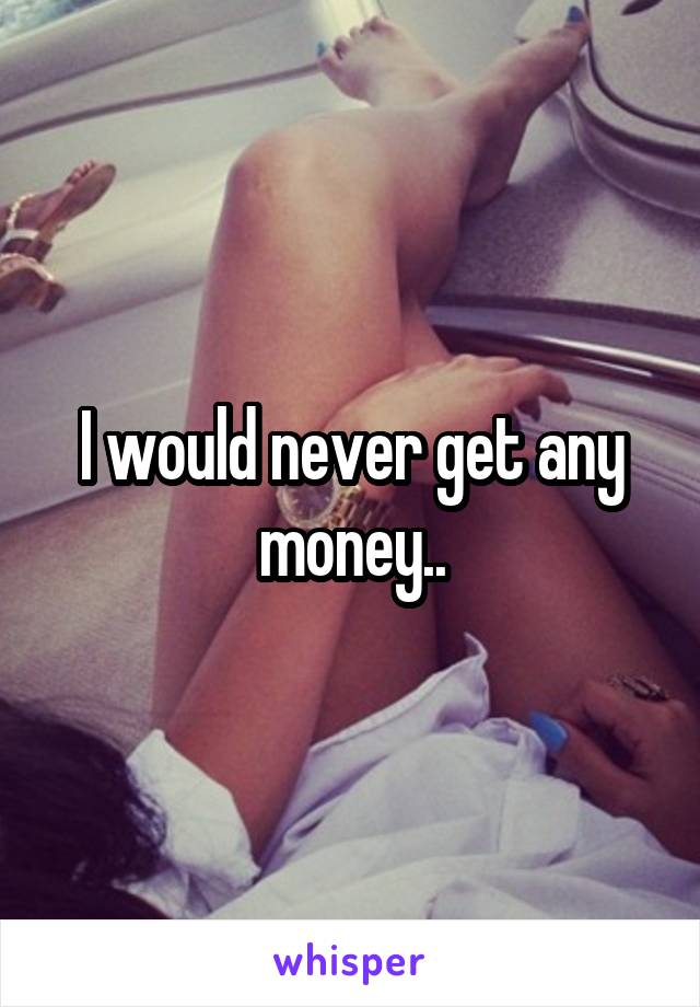 I would never get any money..