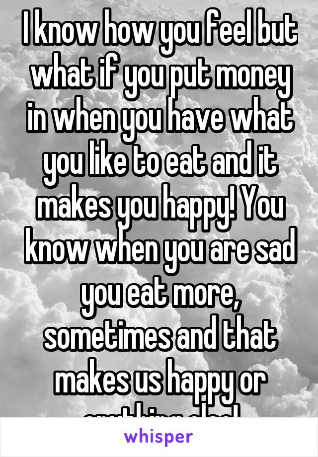 I know how you feel but what if you put money in when you have what you like to eat and it makes you happy! You know when you are sad you eat more, sometimes and that makes us happy or anything else!