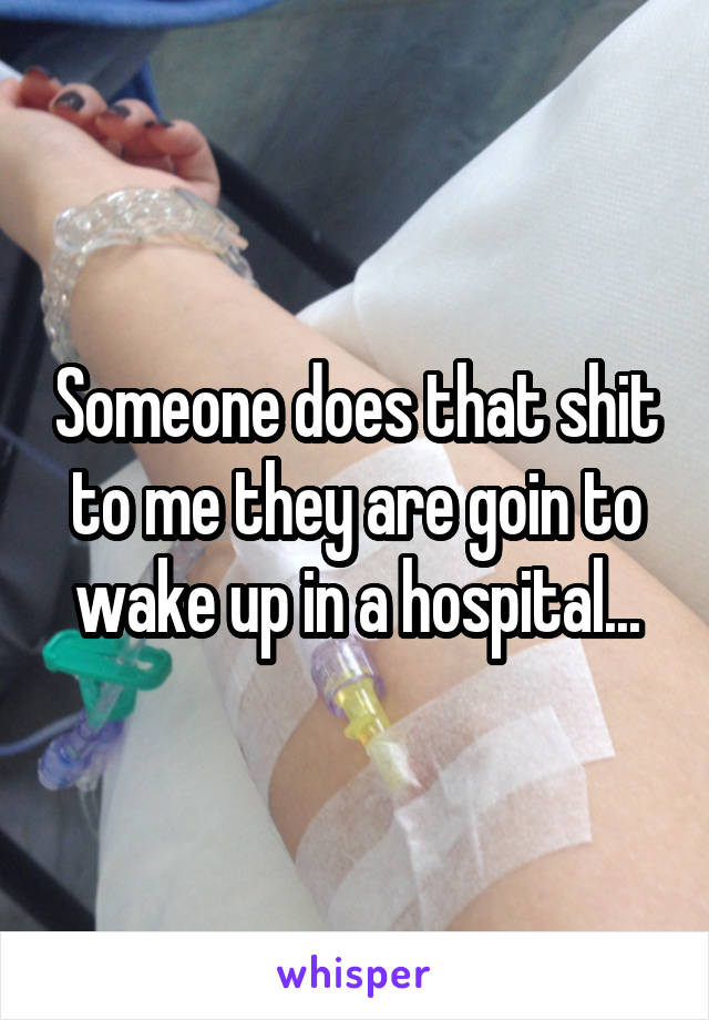 Someone does that shit to me they are goin to wake up in a hospital...