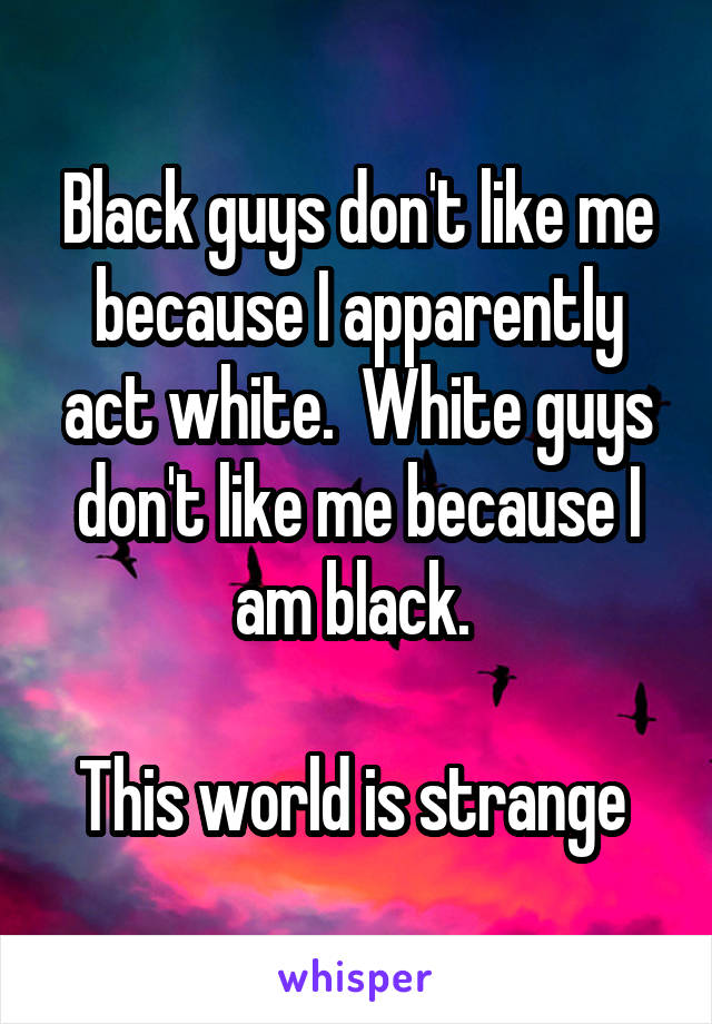 Black guys don't like me because I apparently act white.  White guys don't like me because I am black. 
 
This world is strange 