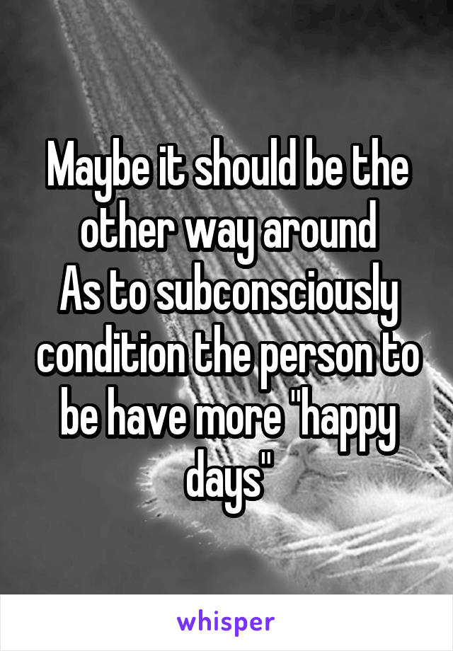 Maybe it should be the other way around
As to subconsciously condition the person to be have more "happy days"