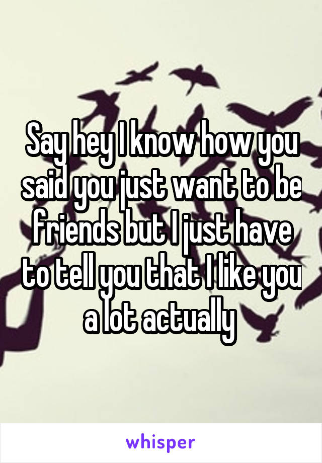 Say hey I know how you said you just want to be friends but I just have to tell you that I like you a lot actually 