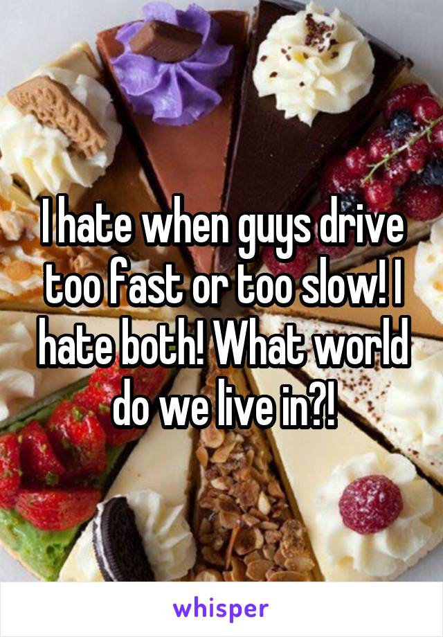 I hate when guys drive too fast or too slow! I hate both! What world do we live in?!