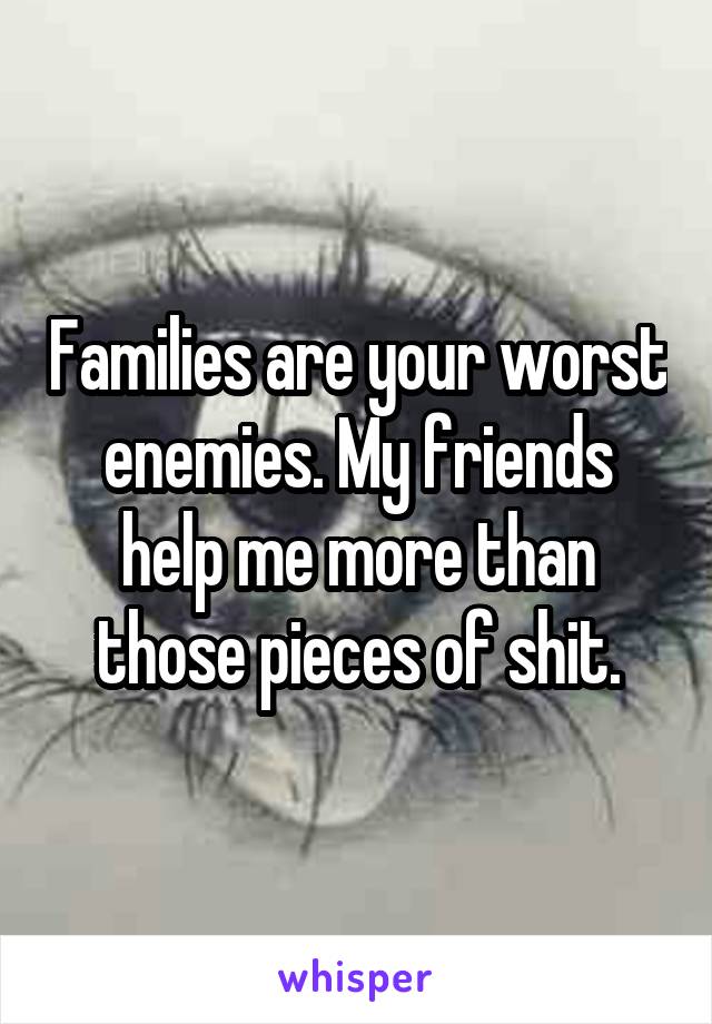 Families are your worst enemies. My friends help me more than those pieces of shit.