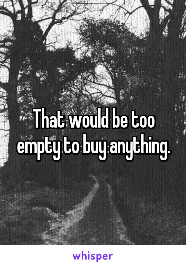 That would be too empty to buy anything.