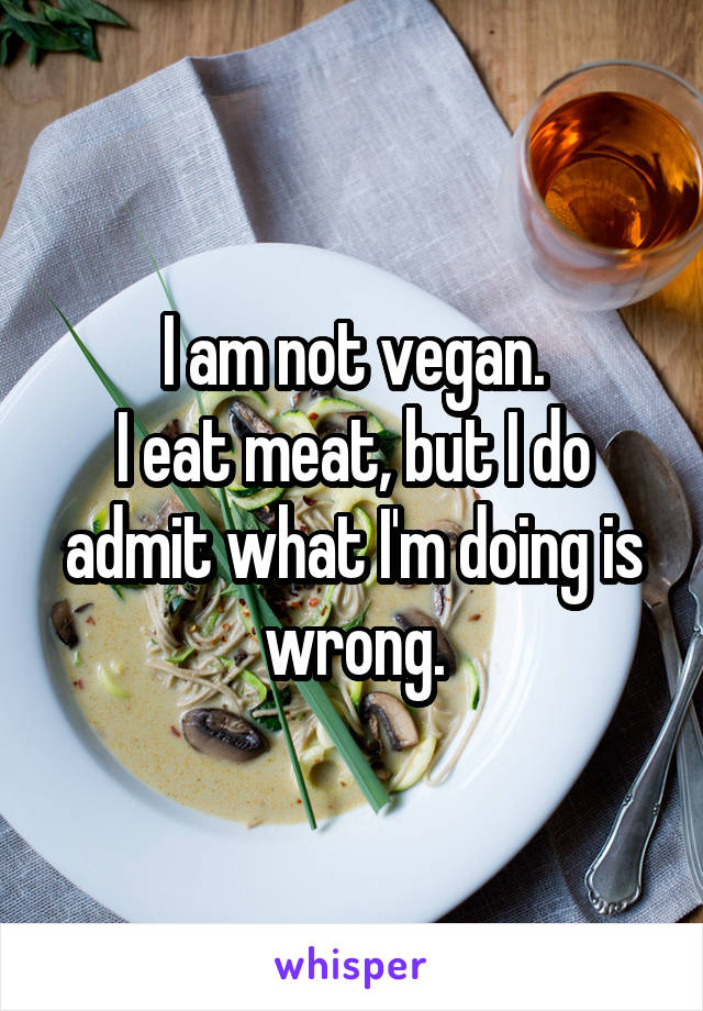 I am not vegan.
I eat meat, but I do admit what I'm doing is wrong.