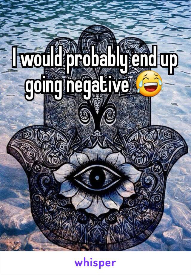 I would probably end up going negative 😂