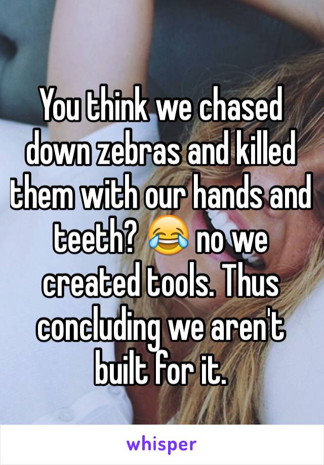 You think we chased down zebras and killed them with our hands and teeth? 😂 no we created tools. Thus concluding we aren't built for it.