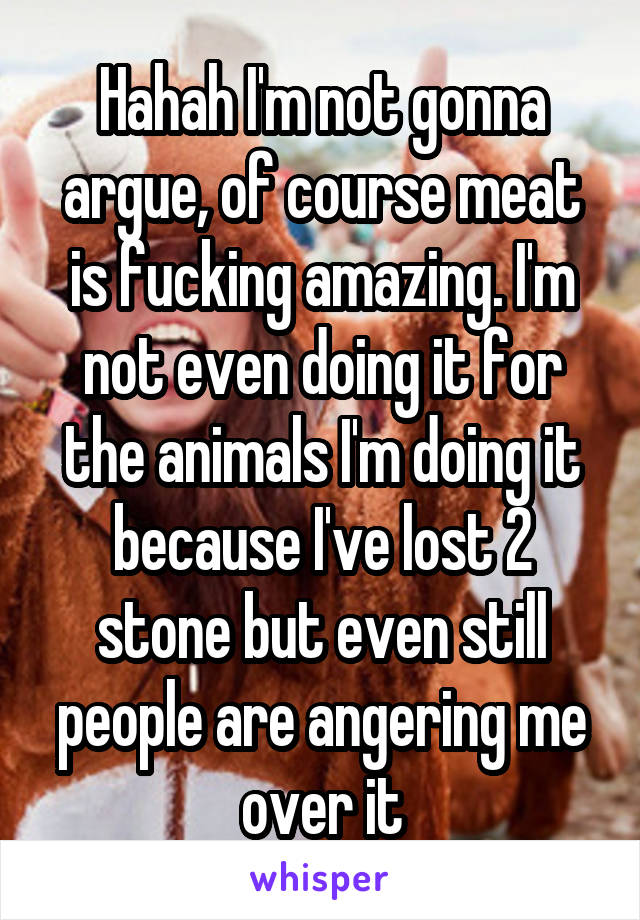 Hahah I'm not gonna argue, of course meat is fucking amazing. I'm not even doing it for the animals I'm doing it because I've lost 2 stone but even still people are angering me over it