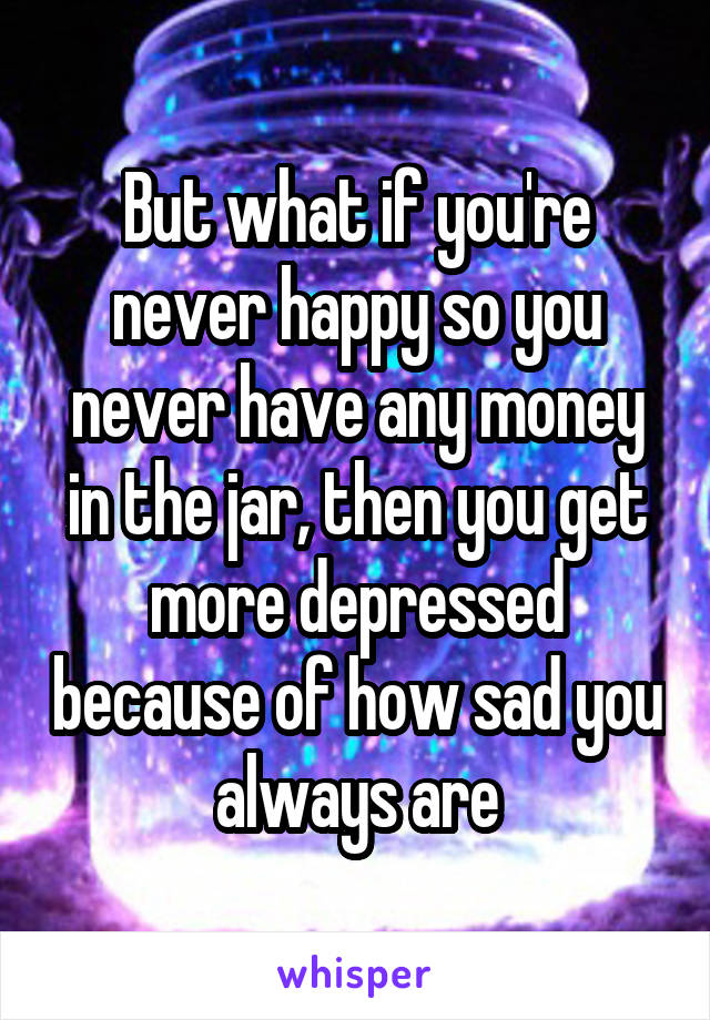 But what if you're never happy so you never have any money in the jar, then you get more depressed because of how sad you always are