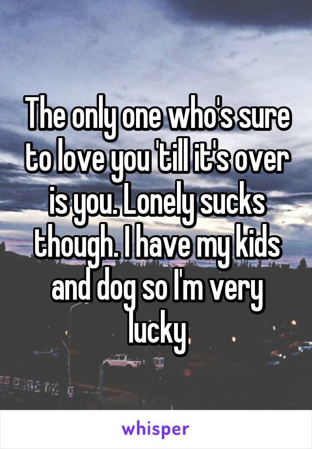 The only one who's sure to love you 'till it's over is you. Lonely sucks though. I have my kids and dog so I'm very lucky