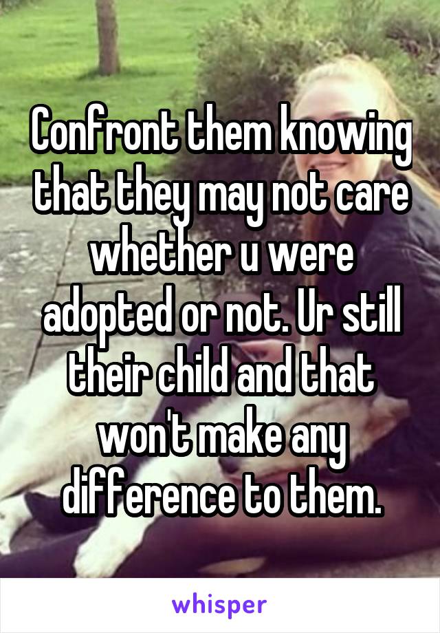 Confront them knowing that they may not care whether u were adopted or not. Ur still their child and that won't make any difference to them.