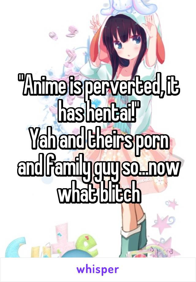 "Anime is perverted, it has hentai!"
Yah and theirs porn and family guy so...now what blitch