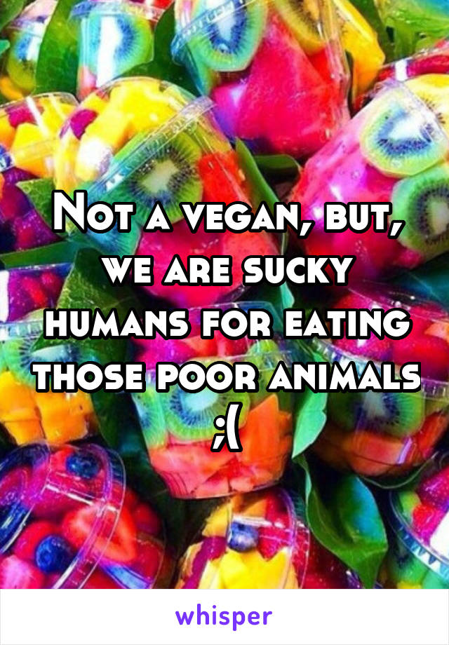 Not a vegan, but, we are sucky humans for eating those poor animals ;(