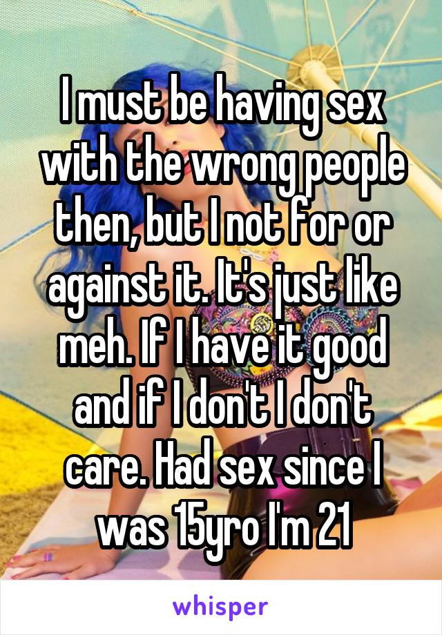 I must be having sex with the wrong people then, but I not for or against it. It's just like meh. If I have it good and if I don't I don't care. Had sex since I was 15yro I'm 21