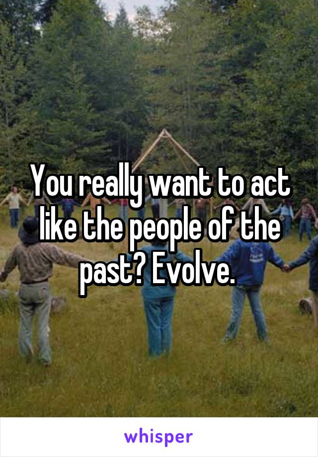 You really want to act like the people of the past? Evolve. 