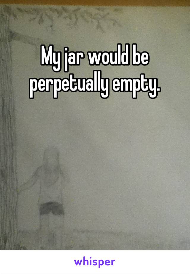 My jar would be perpetually empty.