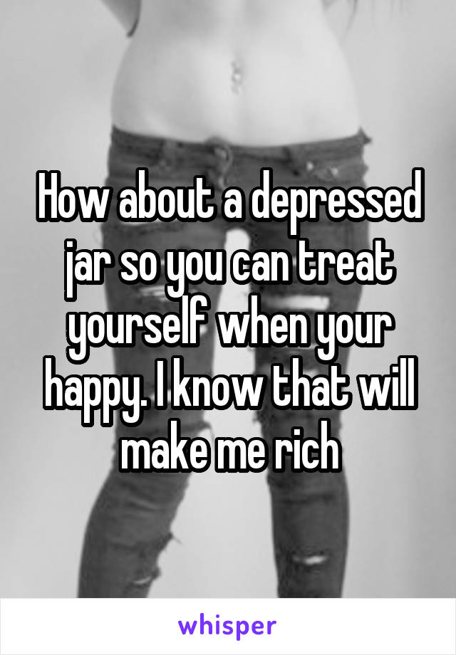 How about a depressed jar so you can treat yourself when your happy. I know that will make me rich