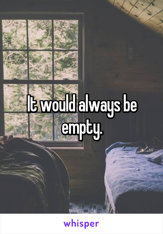 It would always be empty.