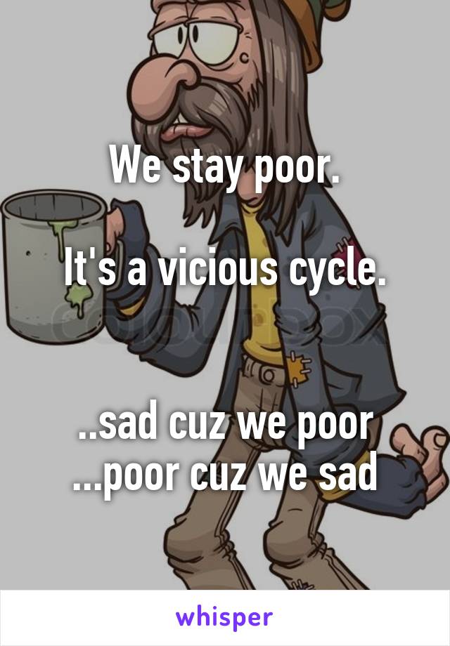 We stay poor.

It's a vicious cycle.


..sad cuz we poor
...poor cuz we sad