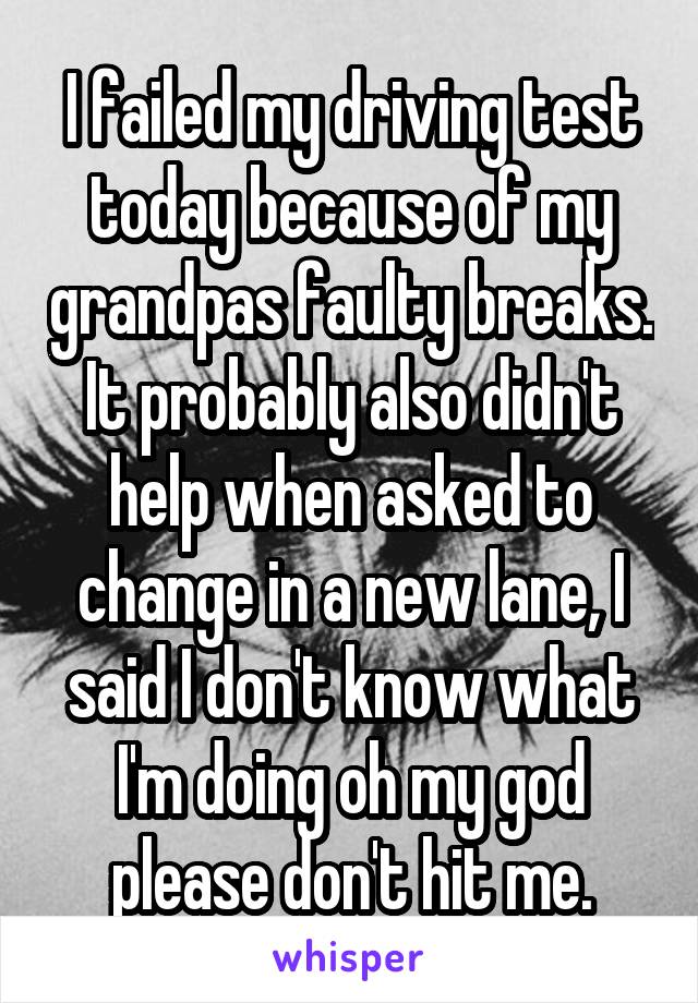 I failed my driving test today because of my grandpas faulty breaks. It probably also didn't help when asked to change in a new lane, I said I don't know what I'm doing oh my god please don't hit me.