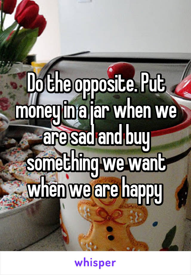 Do the opposite. Put money in a jar when we are sad and buy something we want when we are happy 