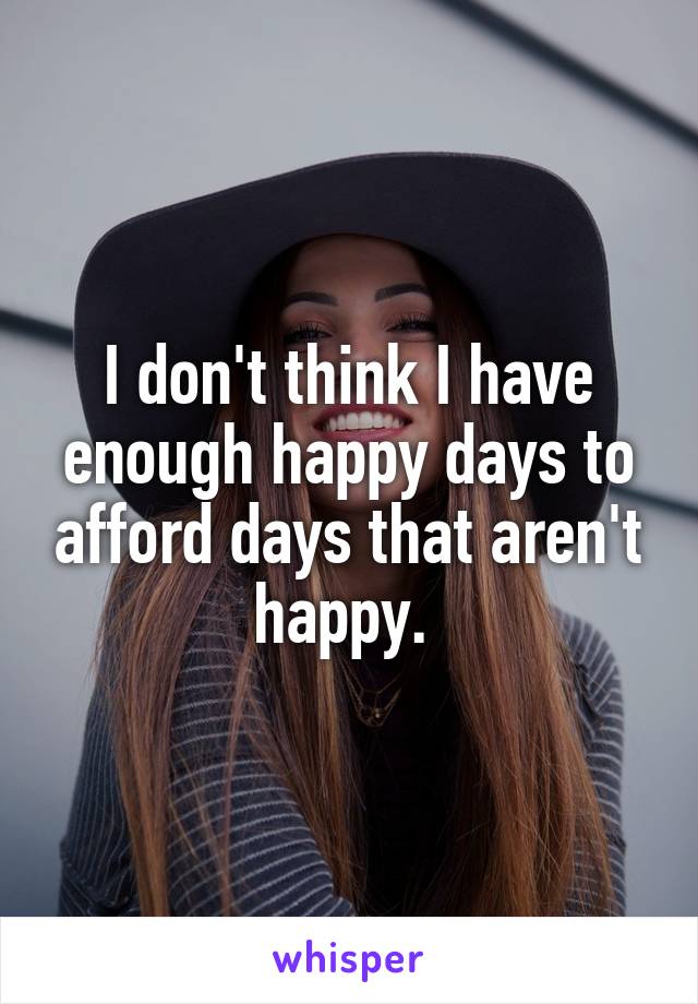 I don't think I have enough happy days to afford days that aren't happy. 