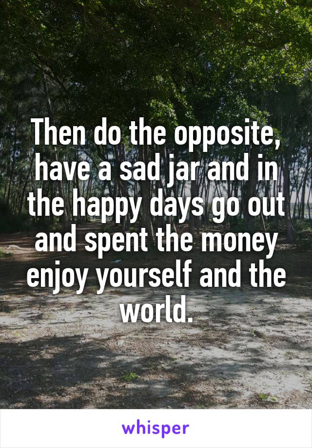 Then do the opposite, have a sad jar and in the happy days go out and spent the money enjoy yourself and the world.