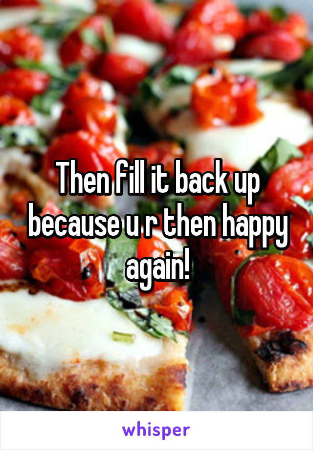 Then fill it back up because u r then happy again!