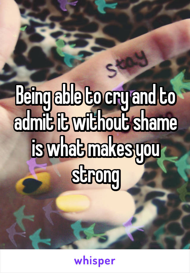 Being able to cry and to admit it without shame is what makes you strong