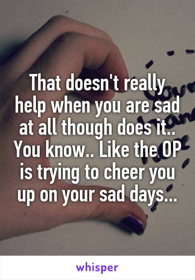 That doesn't really help when you are sad at all though does it.. You know.. Like the OP is trying to cheer you up on your sad days...