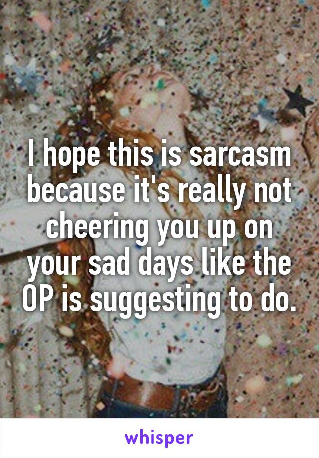 I hope this is sarcasm because it's really not cheering you up on your sad days like the OP is suggesting to do.