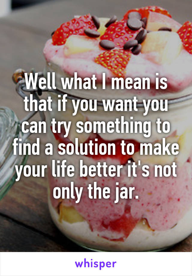 Well what I mean is that if you want you can try something to find a solution to make your life better it's not only the jar.