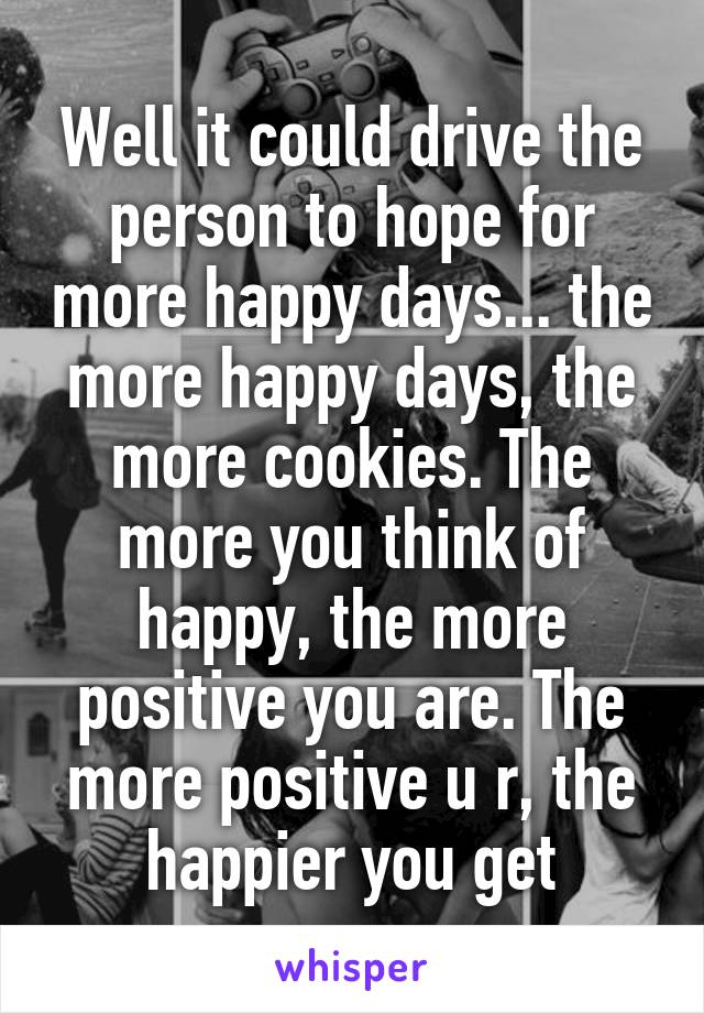 Well it could drive the person to hope for more happy days... the more happy days, the more cookies. The more you think of happy, the more positive you are. The more positive u r, the happier you get