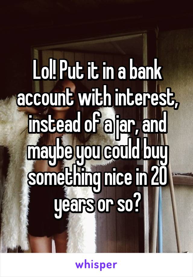 Lol! Put it in a bank account with interest, instead of a jar, and maybe you could buy something nice in 20 years or so?