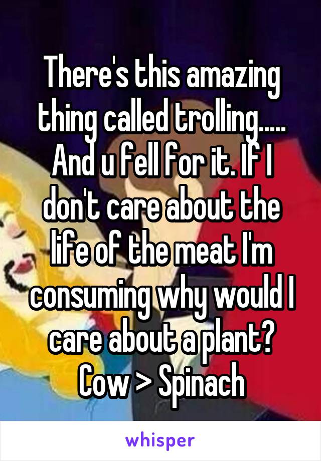 There's this amazing thing called trolling.....
And u fell for it. If I don't care about the life of the meat I'm consuming why would I care about a plant? Cow > Spinach