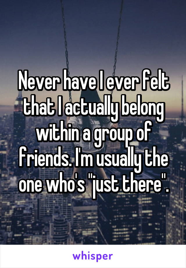 Never have I ever felt that I actually belong within a group of friends. I'm usually the one who's "just there".
