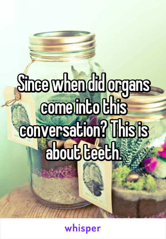 Since when did organs come into this conversation? This is about teeth.