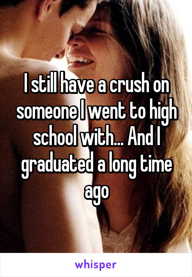 I still have a crush on someone I went to high school with... And I graduated a long time ago