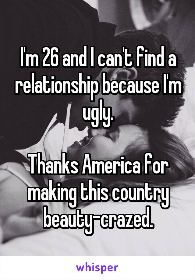 I'm 26 and I can't find a relationship because I'm ugly.

Thanks America for making this country beauty-crazed.