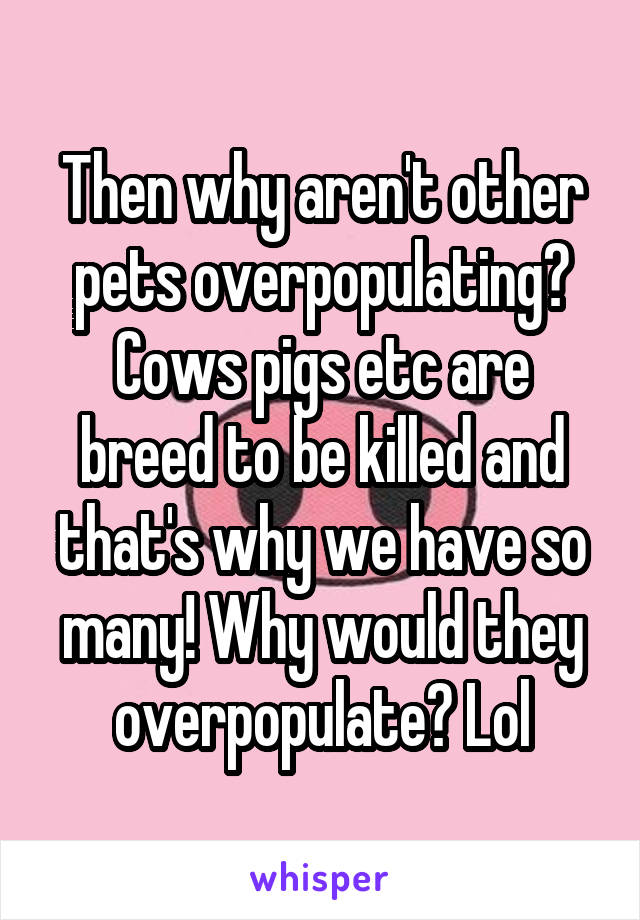 Then why aren't other pets overpopulating? Cows pigs etc are breed to be killed and that's why we have so many! Why would they overpopulate? Lol