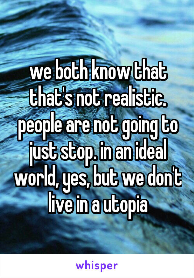 we both know that that's not realistic. people are not going to just stop. in an ideal world, yes, but we don't live in a utopia