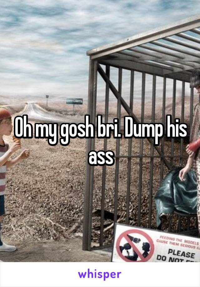 Oh my gosh bri. Dump his ass