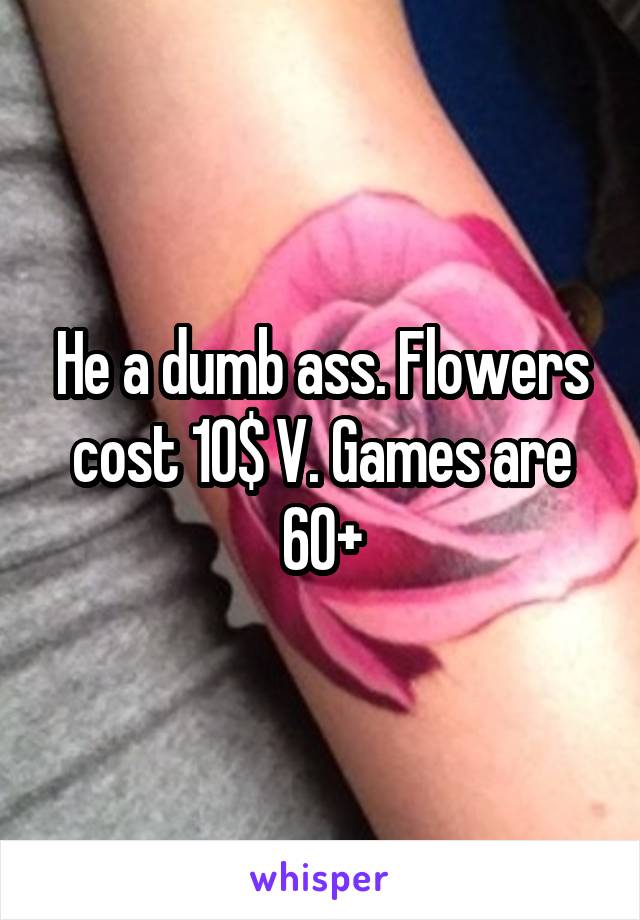 He a dumb ass. Flowers cost 10$ V. Games are 60+