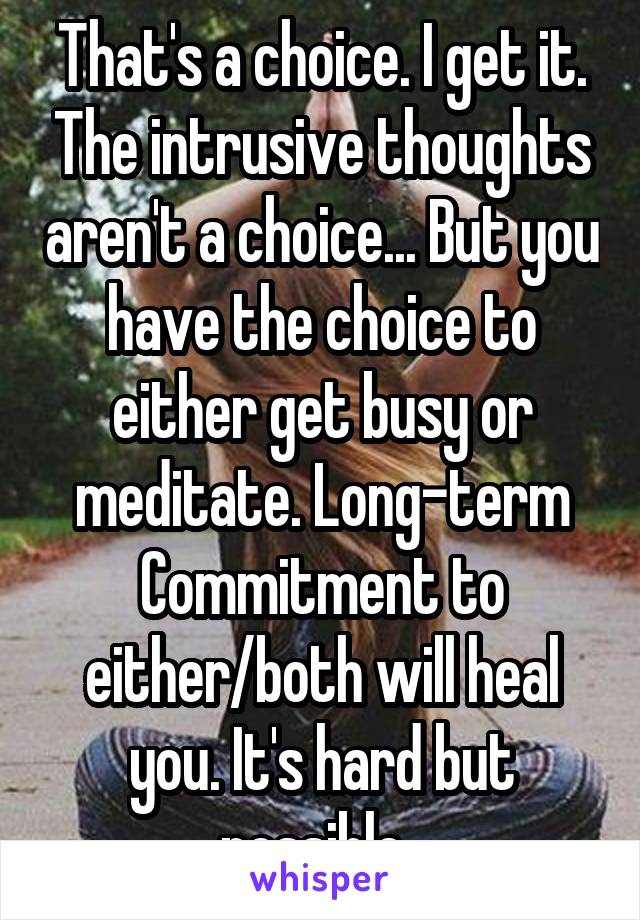 That's a choice. I get it. The intrusive thoughts aren't a choice... But you have the choice to either get busy or meditate. Long-term Commitment to either/both will heal you. It's hard but possible. 