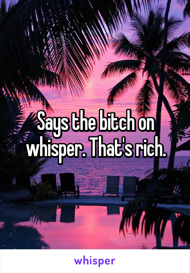 Says the bitch on whisper. That's rich.